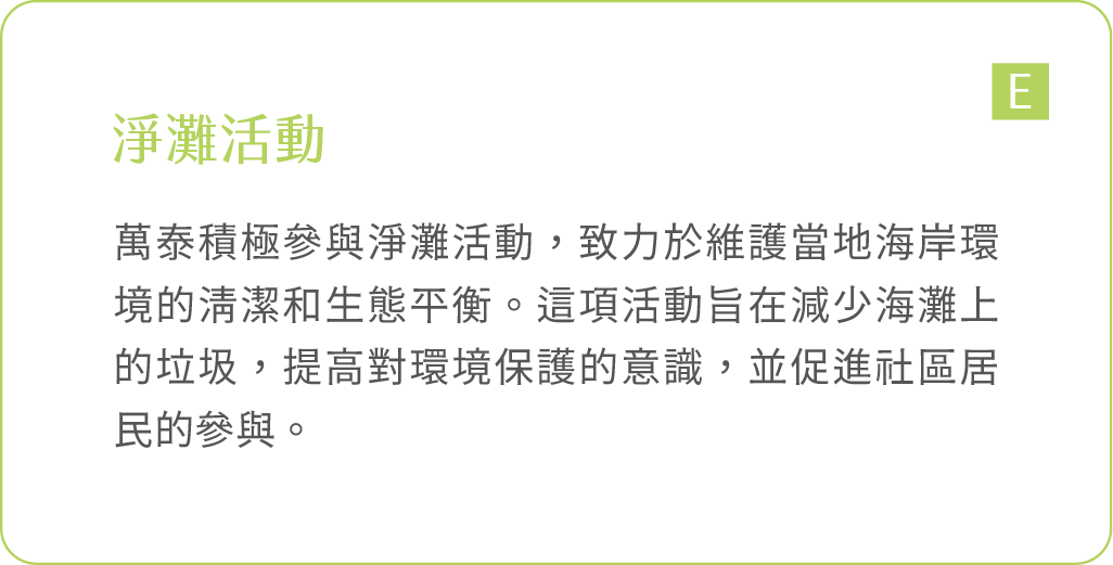 淨灘活動：萬泰積極參與淨灘活動，致力於維護當地海岸環境的清潔和生態平衡。這項活動旨在減少海灘上的垃圾，提高對環境保護的意識，並促進社區居民的參與。