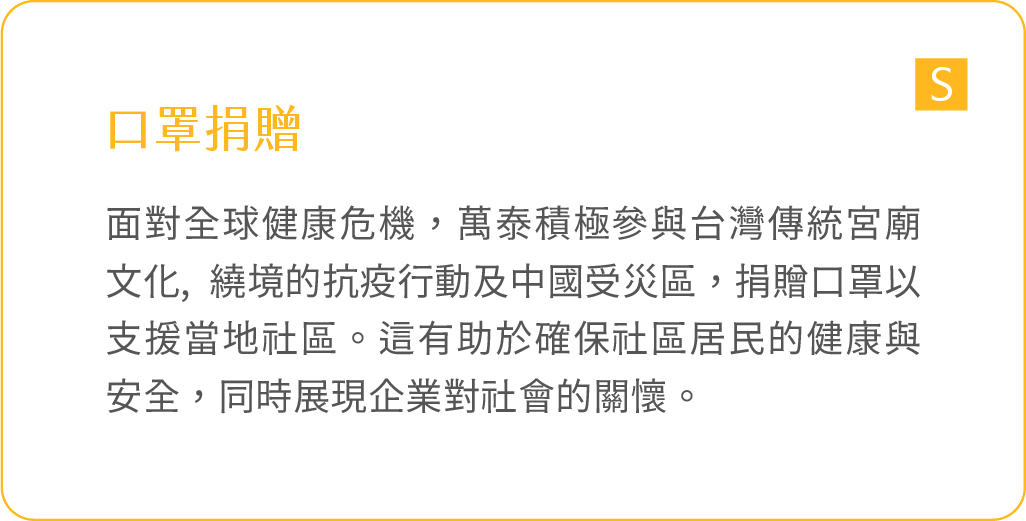 口罩捐贈：面對全球健康危機，萬泰積極參與台灣傳統宮廟文化, 繞境的抗疫行動及中國受災區，捐贈口罩以支援當地社區。這有助於確保社區居民的健康與安全，同時展現企業對社會的關懷。