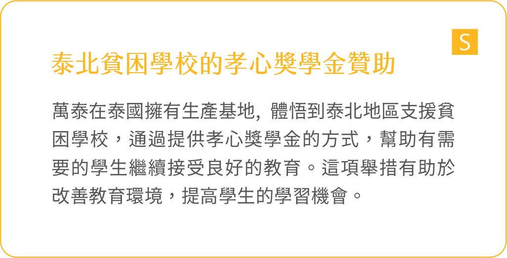 泰北貧困學校的孝心獎學金贊助：萬泰在泰國擁有生產基地, 體悟到泰北地區支援貧困學校，通過提供孝心獎學金的方式，幫助有需要的學生繼續接受良好的教育。這項舉措有助於改善教育環境，提高學生的學習機會。