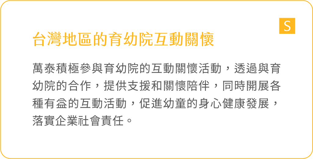 台灣地區的育幼院互動關懷：萬泰積極參與育幼院的互動關懷活動，透過與育幼院的合作，提供支援和關懷陪伴，同時開展各種有益的互動活動，促進幼童的身心健康發展，落實企業社會責任。