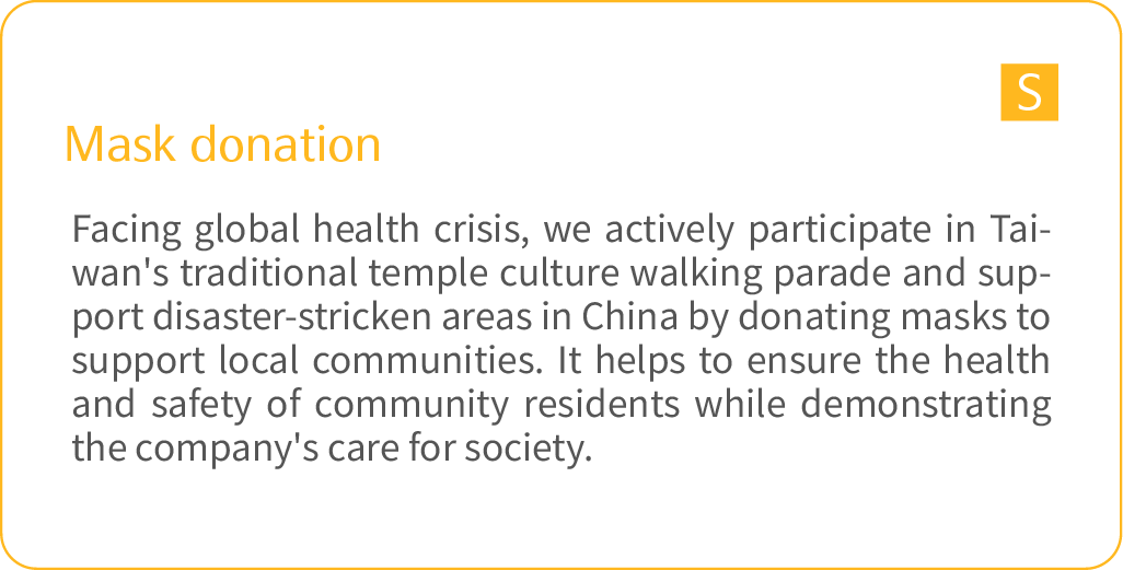 	Mask donation: Facing global health crisis, we actively participate in Taiwan's traditional temple culture walking parade and support disaster-stricken areas in China by donating masks to support local communities. It helps to ensure the health and safety of community residents while demonstrating the company's care for society. 