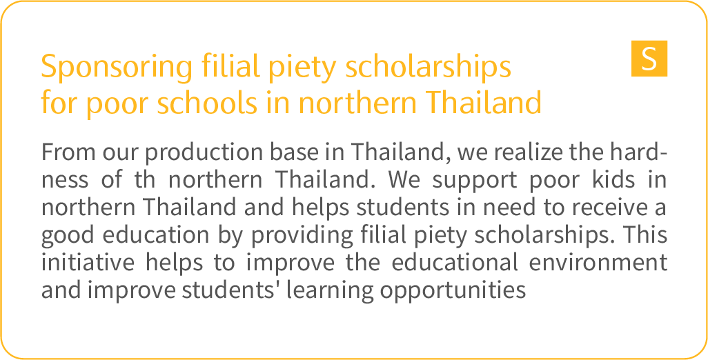 	Sponsoring filial piety scholarships for poor schools in northern Thailand: From our production base in Thailand, we realize the hardness of th northern Thailand. We support poor kids in northern Thailand and helps students in need to receive a good education by providing filial piety scholarships. This initiative helps to improve the educational environment and improve students' learning opportunities. 