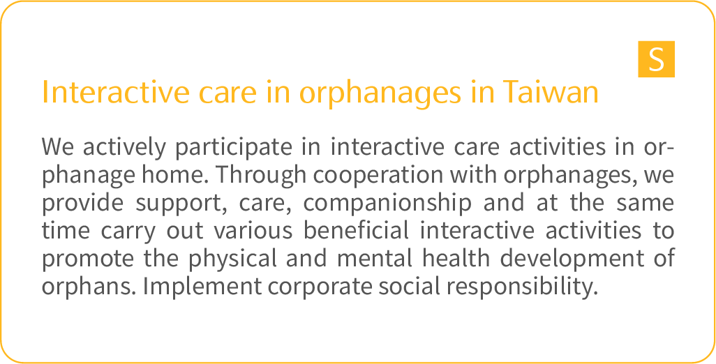 	Interactive care in orphanages in Taiwan: We actively participate in interactive care activities in orphanage home. Through cooperation with orphanages, we provide support, care, companionship and at the same time carry out various beneficial interactive activities to promote the physical and mental health development of orphans. Implement corporate social responsibility.